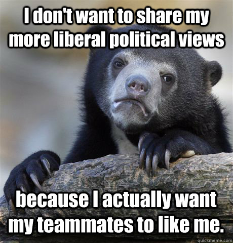 I don't want to share my more liberal political views because I actually want my teammates to like me.  Confession Bear