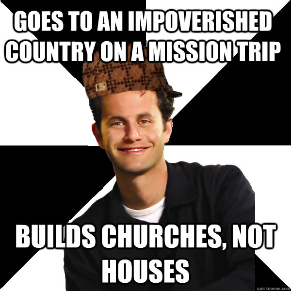 Goes to an impoverished country on a mission trip builds churches, not houses  Scumbag Christian