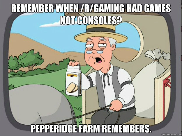 remember when /r/gaming had games not consoles? pepperidge Farm remembers.  Pepridge Farm