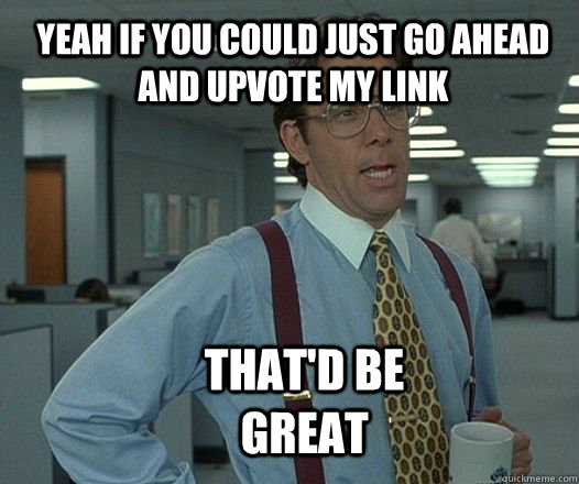 Yeah if you could just go ahead and upvote my link  that'd be great  Scumbag boss