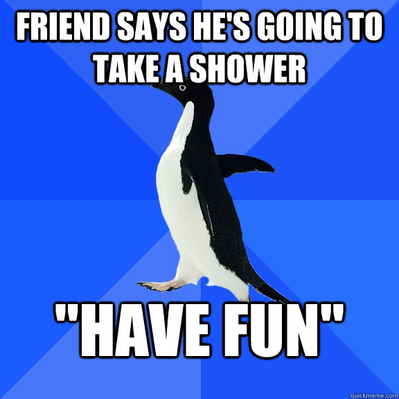 Friend says he's going to take a shower 