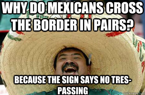 Why do mexicans cross the border in pairs? because the sign says no tres-passing  Merry mexican