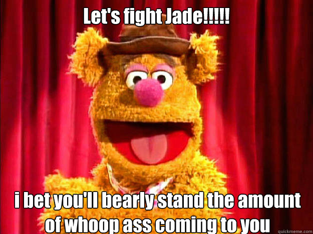 Let's fight Jade!!!!! i bet you'll bearly stand the amount of whoop ass coming to you  - Let's fight Jade!!!!! i bet you'll bearly stand the amount of whoop ass coming to you   Bad Joke Fozzie Bear