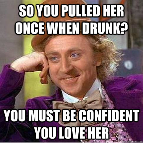 So you pulled her once when drunk? You must be confident you love her  Condescending Willy Wonka