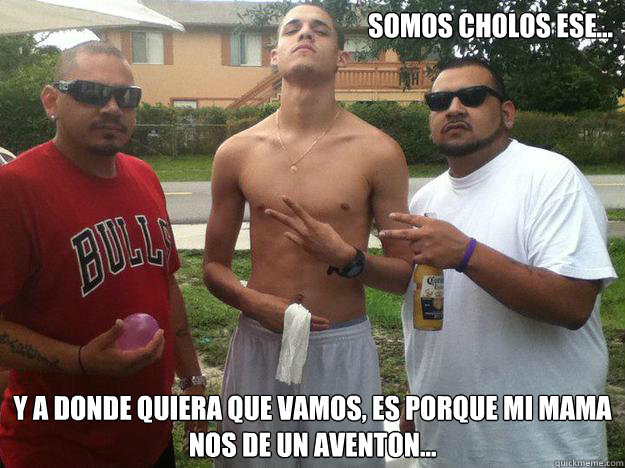 somos cholos ese... y a donde quiera que vamos, es porque mi mama nos de un aventon...  
