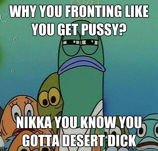 why you fronting like you get pussy? nikka you know you gotta desert dick  Serious fish SpongeBob