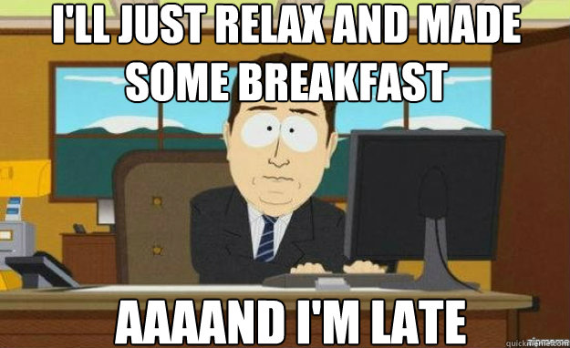 I'll just relax and made some breakfast AAAAND I'm late  aaaand its gone