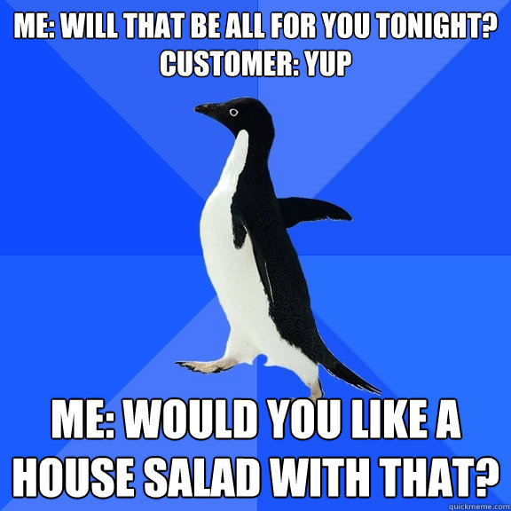 Me: will that be all for you tonight?
Customer: Yup Me: Would you like a house salad with that?  Socially Awkward Penguin