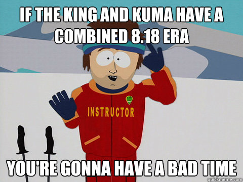 If the king and kuma have a combined 8.18 ERA you're gonna have a bad time  Youre gonna have a bad time