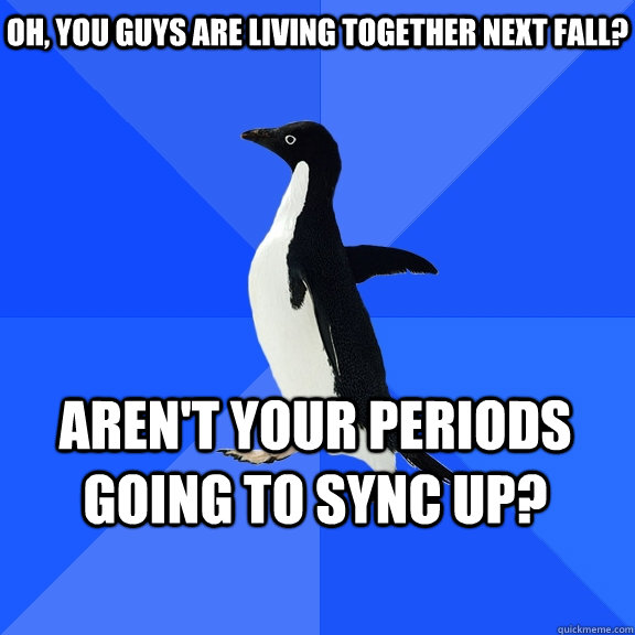 Oh, you guys are living together next fall? Aren't your periods going to sync up?    Socially Awkward Penguin