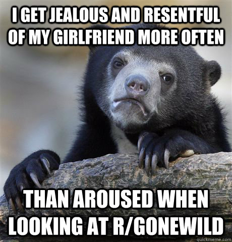 I get jealous and resentful of my girlfriend more often Than aroused when looking at r/gonewild  Confession Bear