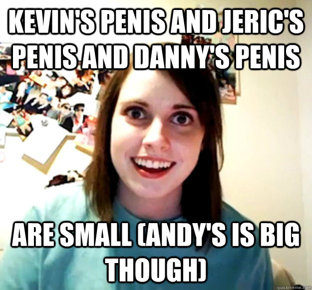 Kevin's penis and jeric's penis and danny's penis  ARE SMALL (Andy's is big though)  Overly Attached Girlfriend