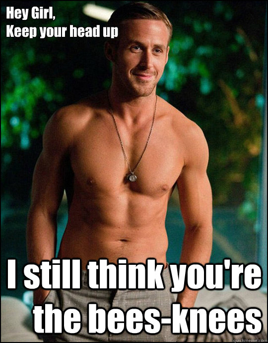 Hey Girl,
Keep your head up I still think you're the bees-knees  ryangosling