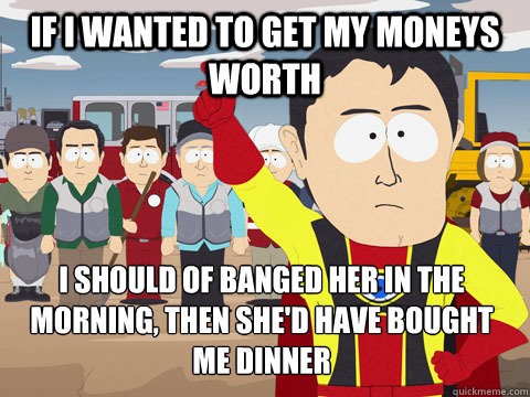 If I wanted to get my moneys worth I should of banged her in the morning, then she'd have bought me dinner  Captain Hindsight