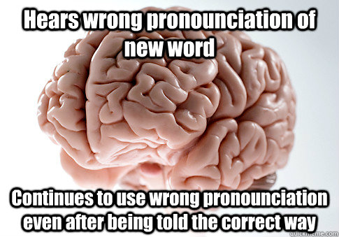 Hears wrong pronounciation of new word Continues to use wrong pronounciation even after being told the correct way   Scumbag Brain