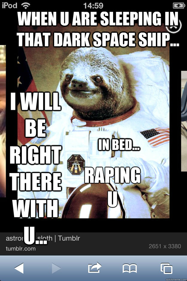when u are sleeping in that dark space ship... i will be right therewith u... in bed... raping 
u  rape sloth