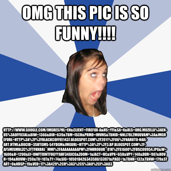 omg this pic is so funny!!!! http://www.google.com/imgres?hl=en&client=firefox-a&hs=yfI&sa=X&rls=org.mozilla%3Aen-US%3Aofficial&biw=1366&bih=639&tbm=isch&prmd=imvns&tbnid=nnLJ78l2MOuvAM%3A&imgrefurl=http%3A%2F%2Fblackcoffee1437.blogspot.com%2F2011%2F06%2F  Annoying Facebook Girl