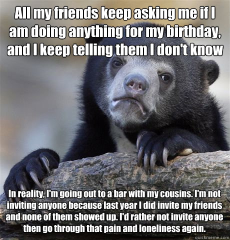 All my friends keep asking me if I am doing anything for my birthday, and I keep telling them I don't know In reality, I'm going out to a bar with my cousins. I'm not inviting anyone because last year I did invite my friends and none of them showed up. I' - All my friends keep asking me if I am doing anything for my birthday, and I keep telling them I don't know In reality, I'm going out to a bar with my cousins. I'm not inviting anyone because last year I did invite my friends and none of them showed up. I'  Confession Bear