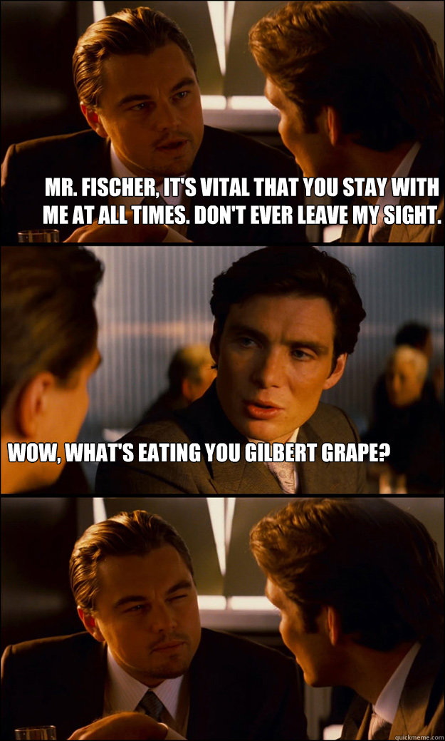 mr. fischer, it's vital that you stay with me at all times. don't ever leave my sight. Wow, what's eating you Gilbert Grape?  Inception