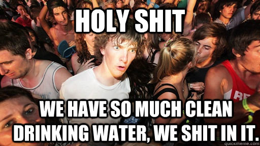 holy shit we have so much clean drinking water, we shit in it.  Sudden Clarity Clarence