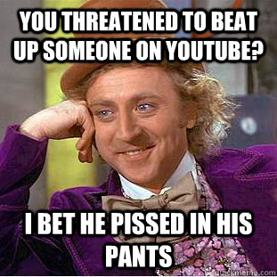 YOU THREATENED TO BEAT UP SOMEONE ON YOUTUBE? I BET HE PISSED IN HIS PANTS - YOU THREATENED TO BEAT UP SOMEONE ON YOUTUBE? I BET HE PISSED IN HIS PANTS  Condescending Wonka