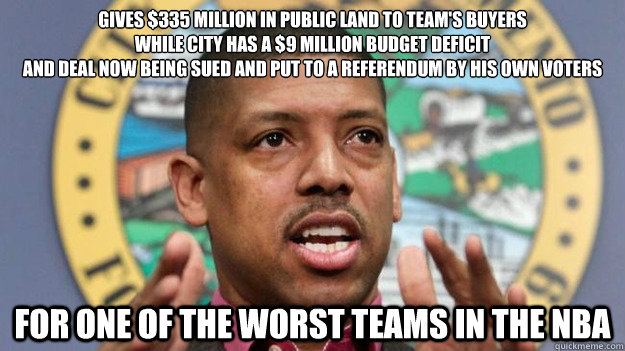 gives $335 million in public land to team's buyers
while city has a $9 million budget deficit
And deal now being sued and put to a referendum by his own voters
 For one of the worst teams in the NBA - gives $335 million in public land to team's buyers
while city has a $9 million budget deficit
And deal now being sued and put to a referendum by his own voters
 For one of the worst teams in the NBA  Misc