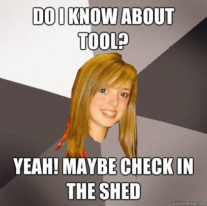 Do I know about Tool? Yeah! Maybe check in the shed  Musically Oblivious 8th Grader