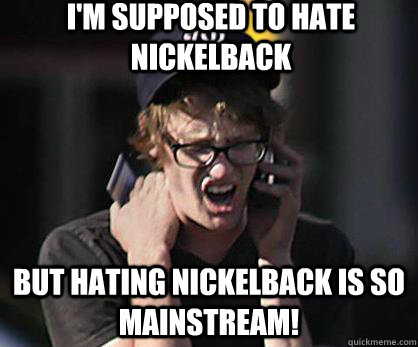 I'm supposed to hate Nickelback But hating Nickelback is so mainstream!  Sad Hipster