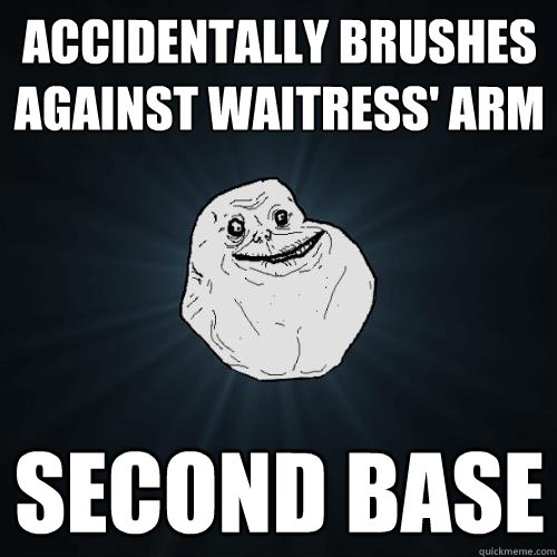 Accidentally brushes against waitress' arm second base   Forever Alone