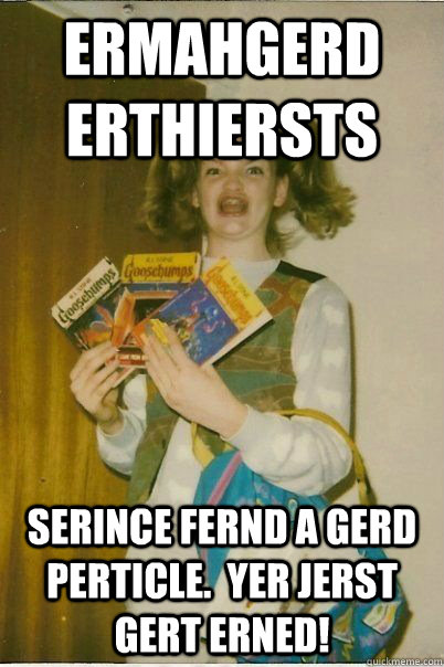 ERMAHGERD erthiersts Serince fernd a gerd perticle.  Yer jerst gert erned!  ERMAHGERD CERDPREH