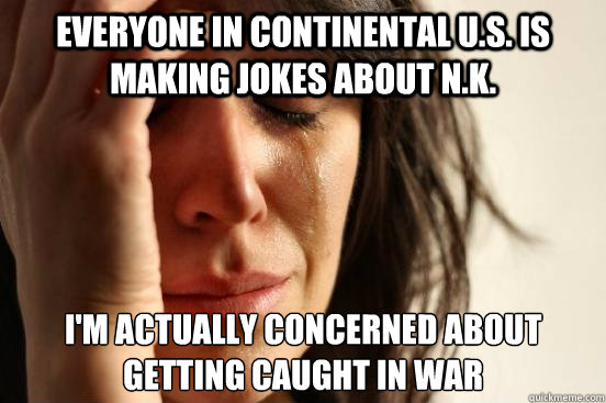Everyone in continental u.S. is making jokes about N.k. I'm actually concerned about getting caught in war   First World Problems