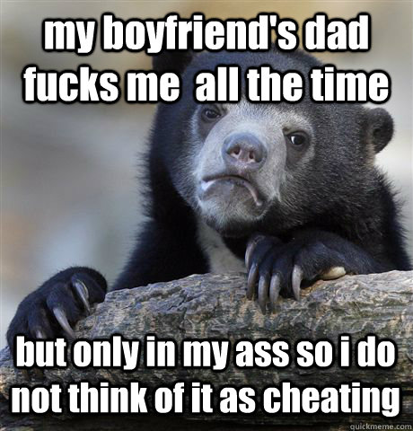 my boyfriend's dad fucks me  all the time  but only in my ass so i do not think of it as cheating  Confession Bear
