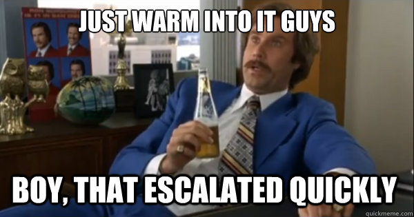 Just warm into it guys Boy, that escalated quickly   Ron burgundy
