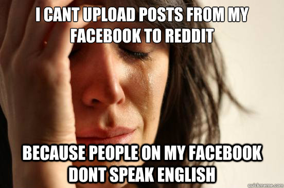 I cant upload posts from my facebook to reddit because people on my facebook dont speak english  First World Problems