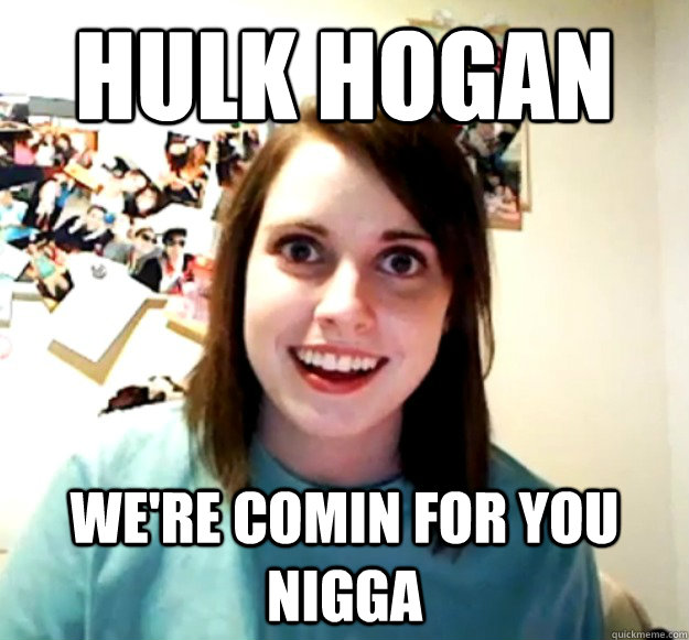 HULK HOGAN WE'RE COMIN FOR YOU NIGGA  Overly Attached Girlfriend