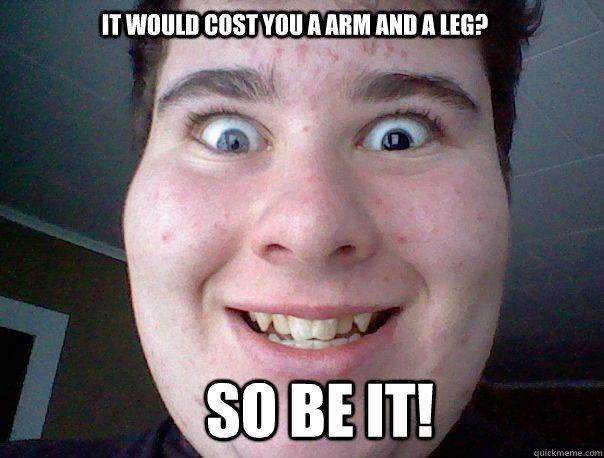 It would cost you a arm and a leg? So be it!  Freaky guy