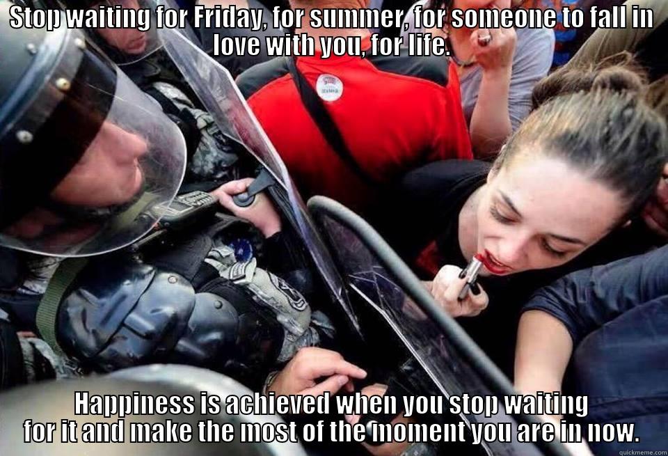 STOP WAITING FOR FRIDAY, FOR SUMMER, FOR SOMEONE TO FALL IN LOVE WITH YOU, FOR LIFE. HAPPINESS IS ACHIEVED WHEN YOU STOP WAITING FOR IT AND MAKE THE MOST OF THE MOMENT YOU ARE IN NOW. Misc
