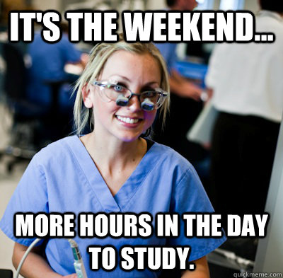 It's the weekend... more hours in the day to study.  overworked dental student