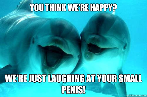 You think we're happy? We're just laughing at your small penis! - You think we're happy? We're just laughing at your small penis!  Dick Dolphins