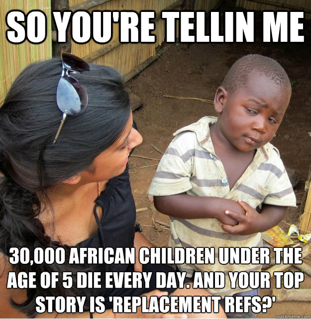 so you're tellin me 30,000 African children under the age of 5 die every day. and your top story is 'replacement refs?'
  Skeptical Third World Kid