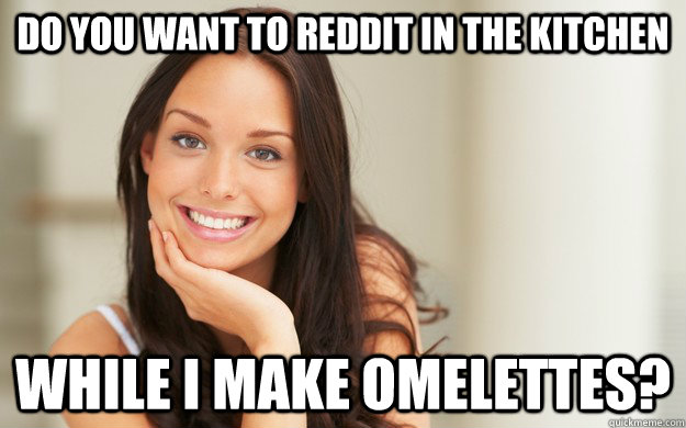 Do you want to Reddit in the kitchen While I make omelettes?   Good Girl Gina