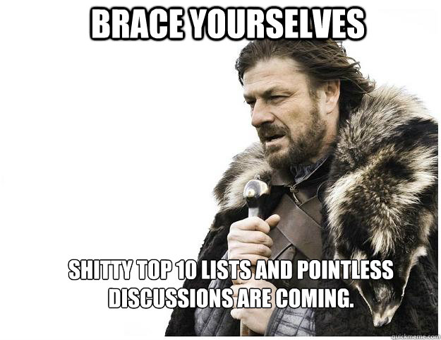 Brace yourselves Shitty top 10 lists and pointless discussions are coming.  Imminent Ned