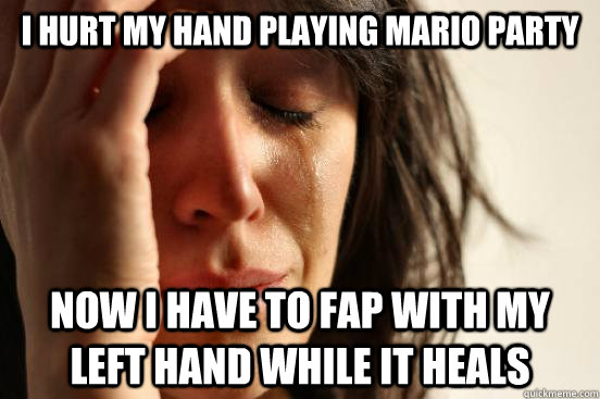 I hurt my hand playing mario party now i have to fap with my left hand while it heals  First World Problems