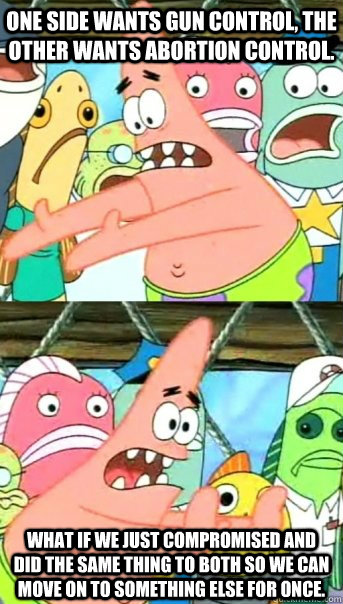 one side wants gun control, the other wants abortion control. what if we just compromised and did the same thing to both so we can move on to something else for once.  Push it somewhere else Patrick