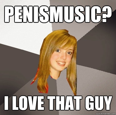 Penismusic? I love that guy  Musically Oblivious 8th Grader