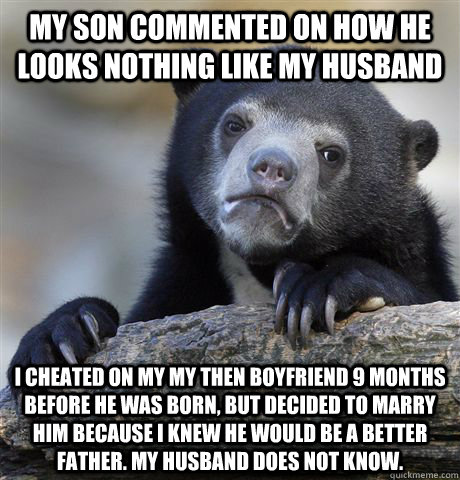 My Son Commented On How He Looks Nothing Like My Husband I cheated on my my then boyfriend 9 months before he was born, but decided to marry him because I knew he would be a better father. My husband does not know.  Confession Bear