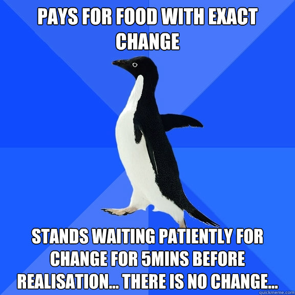 Pays for food with exact change Stands waiting patiently for change for 5mins before realisation... there is no change...  Socially Awkward Penguin