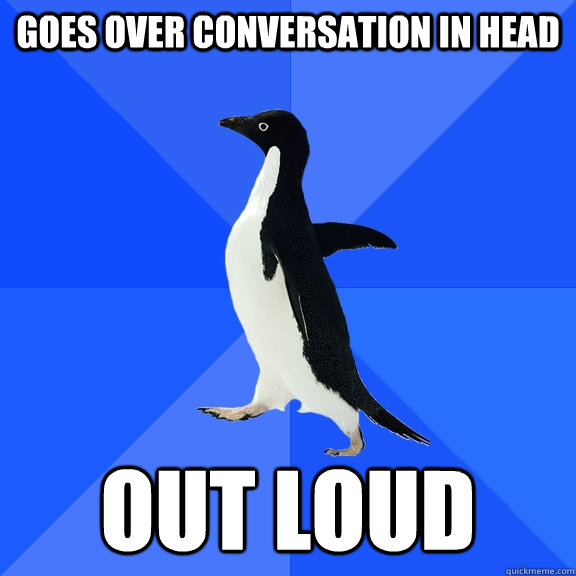 Goes over conversation in head out loud  Socially Awkward Penguin