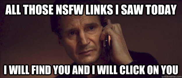 All those NSFW Links i Saw Today I will find you and I will click on you  