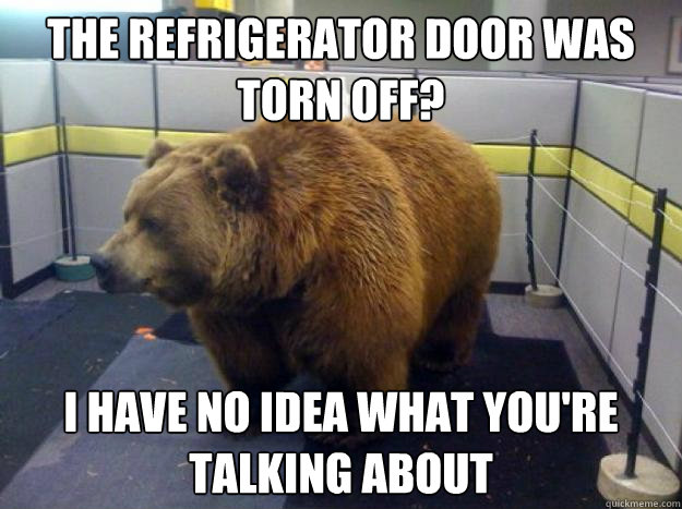 the refrigerator door was torn off? i have no idea what you're talking about - the refrigerator door was torn off? i have no idea what you're talking about  Office Grizzly